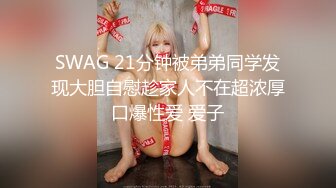 SWAG 21分钟被弟弟同学发现大胆自慰趁家人不在超浓厚口爆性爱 爱子