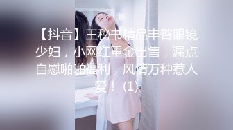 【抖音】王秘书精品丰臀眼镜少妇，小网红重金出售，漏点自慰啪啪福利，风情万种惹人爱！ (1)