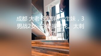 成都 大老爷们群p学生妹，3男战2女  轮操 操菊花。太刺激了