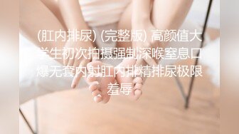 (肛内排尿) (完整版) 高颜值大学生初次拍摄强制深喉窒息口爆无套内射肛内排精排尿极限羞辱