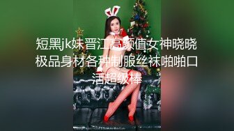 短黑jk妹晋江高颜值女神晓晓极品身材各种制服丝袜啪啪口活超级棒