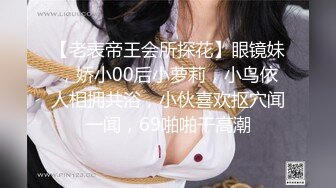 【老表帝王会所探花】眼镜妹，娇小00后小萝莉，小鸟依人相拥共浴，小伙喜欢抠穴闻一闻，69啪啪干高潮