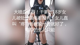 大喷血推荐！干爹给18岁女儿破处，逼毛都没有，女儿直叫“疼”爸爸说一会就好了，可怜的女儿只能