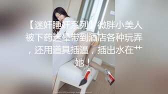 【迷奸睡奸系列】微胖小美人被下药迷晕带到酒店各种玩弄，还用道具插逼，插出水在艹她！