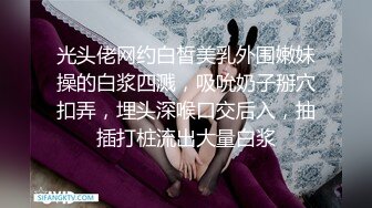 光头佬网约白皙美乳外围嫩妹操的白浆四溅，吸吮奶子掰穴扣弄，埋头深喉口交后入，抽插打桩流出大量白浆