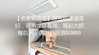 【老表哥茶花】探各种骚逼荡妇，骚熟女舔着屌，翘起大肥臀后入，搞得舒服浪叫呻吟