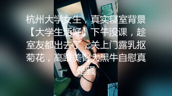 杭州大学女生，真实寝室背景【大学生活好】下午没课，趁室友都出去了，关上门露乳抠菊花，高跟美臀大黑牛自慰真是骚