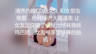 清秀伪娘CD鹿久久 和女朋友做爱，丝袜插进大骚逼里 让女友足交硬了，扯出丝袜换妖鸡巴插，女友很享受妖棒的抽插！