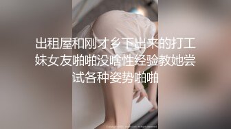 出租屋和刚才乡下出来的打工妹女友啪啪没啥性经验教她尝试各种姿势啪啪