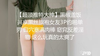 【超顶推特大神】黑椒盖饭 共享黑丝旗袍女友3P约啪单男 口穴塞满肉棒 窈窕反差淫物 这么玩真的太爽了