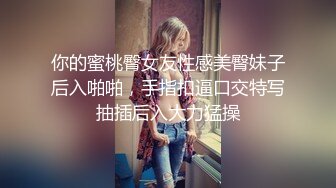 你的蜜桃臀女友性感美臀妹子后入啪啪，手指扣逼口交特写抽插后入大力猛操