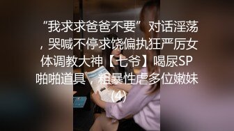 “我求求爸爸不要”对话淫荡，哭喊不停求饶偏执狂严厉女体调教大神【七爷】喝尿SP啪啪道具，粗暴性虐多位嫩妹 (4)