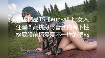 韩国精品TS『eun-a』比女人还温柔高挑身材蕾丝内裤下性格屁股前插爱爱不一样的诱惑