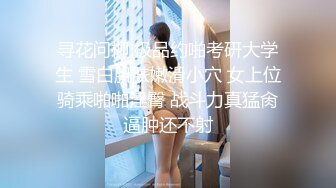 寻花问柳 极品约啪考研大学生 雪白肌肤嫩滑小穴 女上位骑乘啪啪淫臀 战斗力真猛肏逼肿还不射