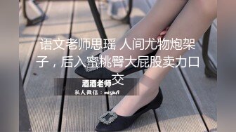 语文老师思瑶 人间尤物炮架子，后入蜜桃臀大屁股卖力口交