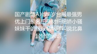 国产剧情A片28岁台服最强男优上门报名把身材纤细娇小骚妹妹干的服服帖帖嗲叫说北鼻轻轻的国语