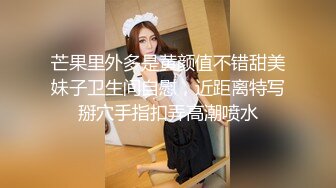 芒果里外多是黄颜值不错甜美妹子卫生间自慰，近距离特写掰穴手指扣弄高潮喷水