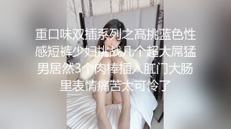 重口味双插系列之高挑蓝色性感短裤少妇挑战几个超大屌猛男居然3个肉棒插入肛门大肠里表情痛苦太可怜了