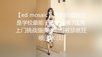 【ed mosaic】喜欢吹嘘自己是学校最能干的女生被3猛男上门挑战强操才刚刚被舔就狂喷淫水 (1)