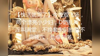 【快活就完了】今夜双飞场，两个漂亮小少妇，D奶乱舞，淫叫满堂，不换套来回抽插不同骚穴，劲爆刺激