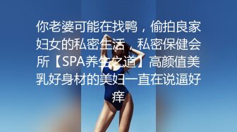 你老婆可能在找鸭，偷拍良家妇女的私密生活，私密保健会所【SPA养生之道】高颜值美乳好身材的美妇一直在说逼好痒