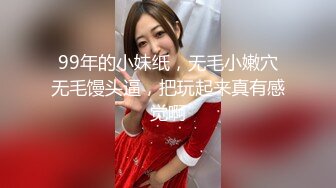 99年的小妹纸，无毛小嫩穴无毛馒头逼，把玩起来真有感觉啊