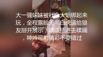 大一骚妹妹被社会大姐绑起来玩，全程露脸无毛白虎逼给狼友掰开展示，跳蛋插进去蹂躏，呻吟可射精彩不要错过