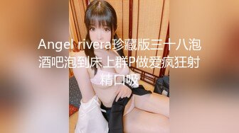 Angel rivera珍藏版三十八泡酒吧泡到床上群P做爱疯狂射精口吸