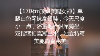 【170cm顶级美腿女神】单腿白色网袜高跟鞋，今天尺度小一点，浴室地上假屌骑坐，双指猛扣高潮出水，站立特写美腿简直完美