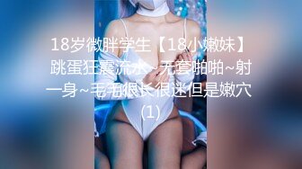 18岁微胖学生【18小嫩妹】跳蛋狂震流水~无套啪啪~射一身~毛毛很长很迷但是嫩穴 (1)