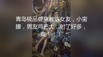 青岛极品健身教练女友，小蛮腰，男友鸡巴大，射了好多，爽！！！