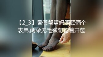 【2_3】暑假帮舅妈照顾俩个表弟,两朵无毛嫩菊轮着开苞