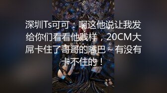 深圳Ts可可：啊这他说让我发给你们看看他贱样，20CM大屌卡住了哥哥的嘴巴～有没有卡不住的！