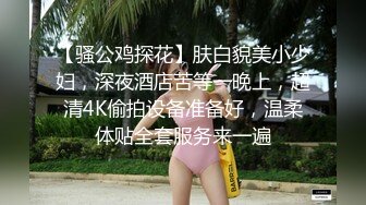 【骚公鸡探花】肤白貌美小少妇，深夜酒店苦等一晚上，超清4K偷拍设备准备好，温柔体贴全套服务来一遍