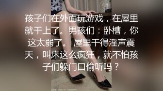 孩子们在外面玩游戏，在屋里就干上了。男孩们：卧槽，你这太弱了。 屋里干得淫声震天，叫床这么疯狂，就不怕孩子们躲门口偷听吗？