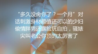 “多久没肏你了？一个月”对话刺激身材颜值还可以的少妇偸情胖男还露脸玩自拍，骚婊尖叫老公你顶的太厉害了