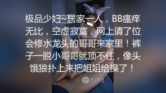 极品少妇~居家一人，BB瘙痒无比，空虚寂寞，网上请了位会修水龙头的哥哥来家里！裤子一脱小哥哥就顶不住，像头饿狼扑上来把姐姐给操了！