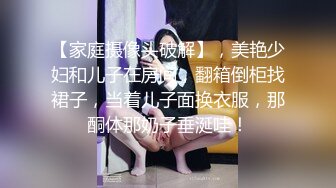 【家庭摄像头破解】，美艳少妇和儿子在房间，翻箱倒柜找裙子，当着儿子面换衣服，那酮体那奶子垂涎哇！