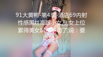 91大黄鸭-第4季-酒店69内射性感黑丝高跟小女友,女上位累得美女趴那不动了,说：要吃药！