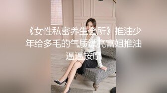 《女性私密养生会所》推油少年给多毛的气质漂亮富姐推油逼逼按摩