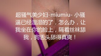 超骚气美少妇-miumiu- 小骚逼已经湿湿的了，怎么办，让我坐在你的脸上，隔着丝袜舔我，狗舌头舔得真爽！