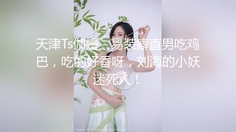 天津Ts伽嫚 - 易装癖直男吃鸡巴，吃的好香呀，刘海的小妖迷死人！