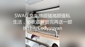 SWAG 女主播超骚高颜值私生活，必收藏解锁完再送一部长片！ Codyyuyan