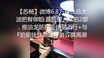 【苏畅】微博6.8万粉极品大波肥臀御姐 露脸成人私拍2部，推油龙筋服务硬到不行+与F奶姐妹抹油揉搓磨豆腐高潮1