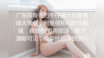 广东排骨哥约牛仔裤大长腿高端大美女，鲍鱼很粉叫的也很骚，喜欢69姿势舔逼，粉穴清晰可见，骑乘抽插操到浪叫